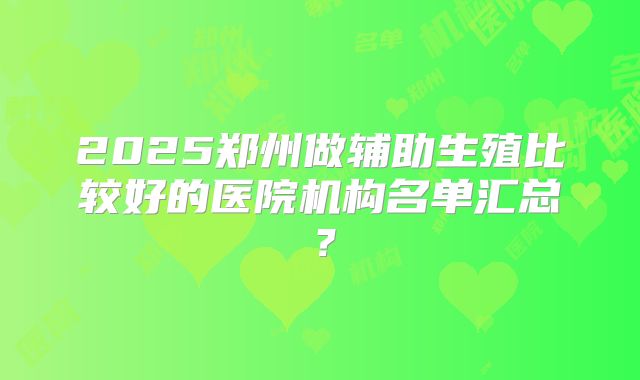 2025郑州做辅助生殖比较好的医院机构名单汇总？