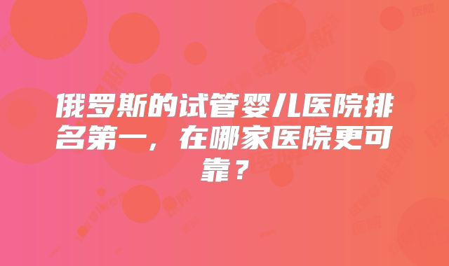 俄罗斯的试管婴儿医院排名第一, 在哪家医院更可靠？