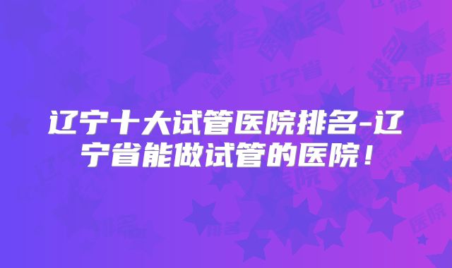 辽宁十大试管医院排名-辽宁省能做试管的医院!