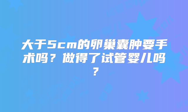 大于5cm的卵巢囊肿要手术吗？做得了试管婴儿吗？