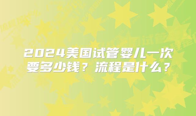 2024美国试管婴儿一次要多少钱?流程是什么?
