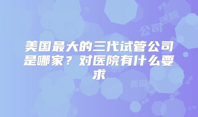 美国最大的三代试管公司是哪家?对医院有什么要求