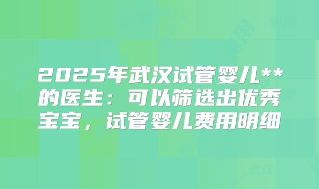 2025年武汉试管婴儿**的医生：可以筛选出优秀宝宝，试管婴儿费用明细