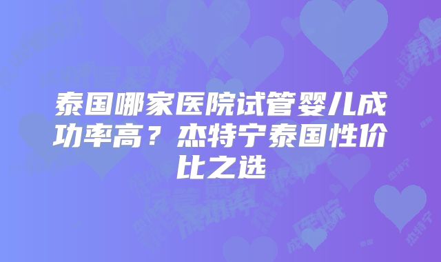 泰国哪家医院试管婴儿成功率高？杰特宁泰国性价比之选