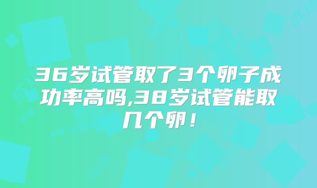 36岁试管取了3个卵子成功率高吗,38岁试管能取几个卵！