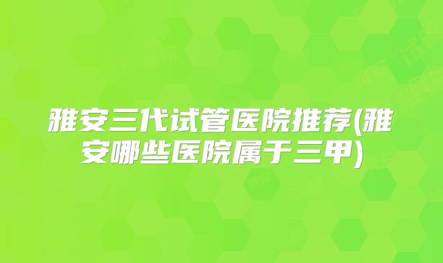 雅安三代试管医院推荐(雅安哪些医院属于三甲)