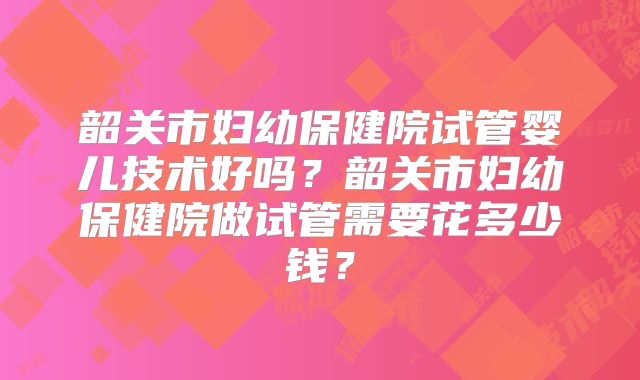 韶关市妇幼保健院试管婴儿技术好吗?韶关市妇幼保健院做试管需要花多少钱?
