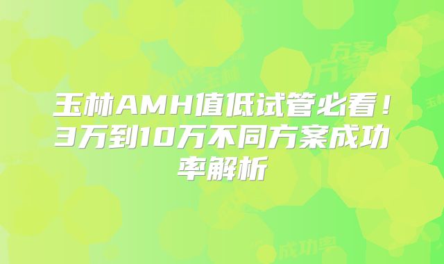 玉林AMH值低试管必看！3万到10万不同方案成功率解析