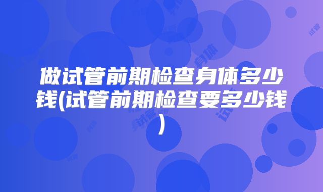 做试管前期检查身体多少钱(试管前期检查要多少钱)
