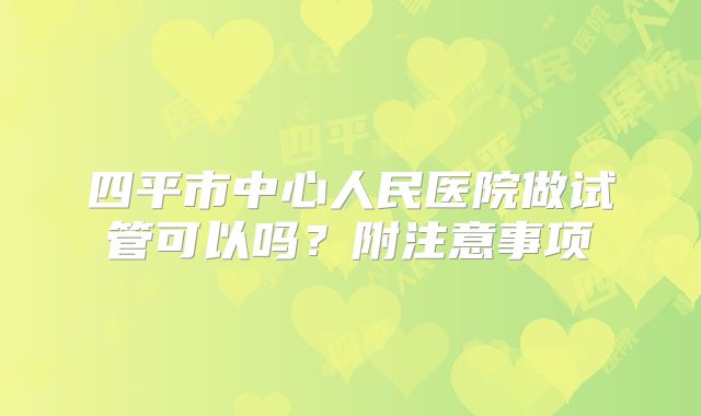 四平市中心人民医院做试管可以吗？附注意事项