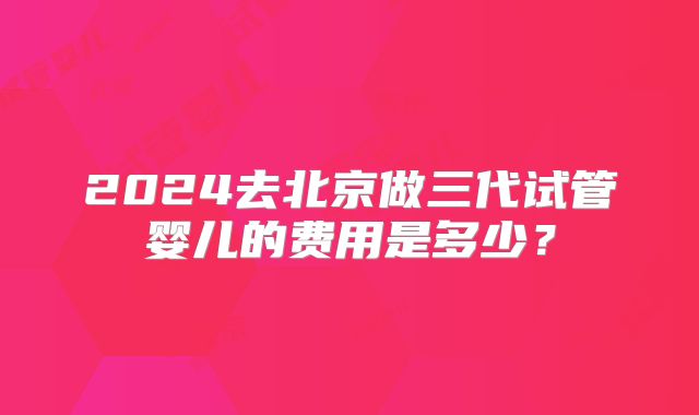 2024去北京做三代试管婴儿的费用是多少?