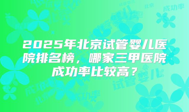 2025年北京试管婴儿医院排名榜，哪家三甲医院成功率比较高？