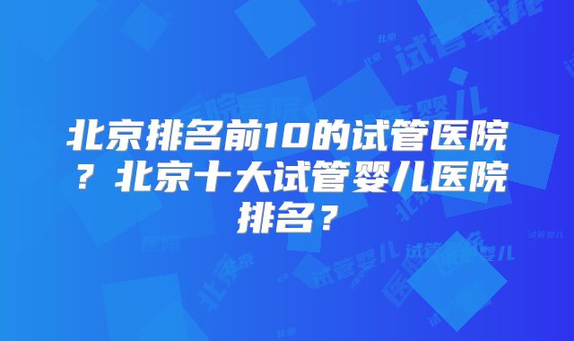 北京排名前10的试管医院？北京十大试管婴儿医院排名？