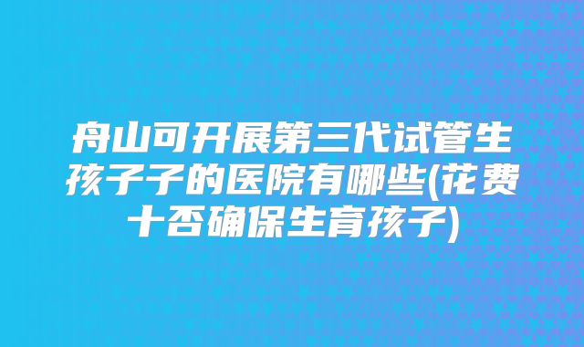 舟山可开展第三代试管生孩子子的医院有哪些(花费十否确保生育孩子)