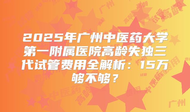 2025年广州中医药大学第一附属医院高龄失独三代试管费用全解析：15万够不够？