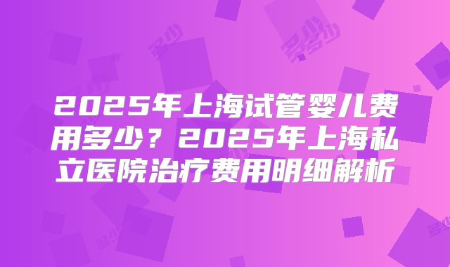 2025年上海试管婴儿费用多少？2025年上海私立医院治疗费用明细解析