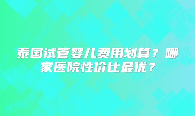 泰国试管婴儿费用划算？哪家医院性价比最优？