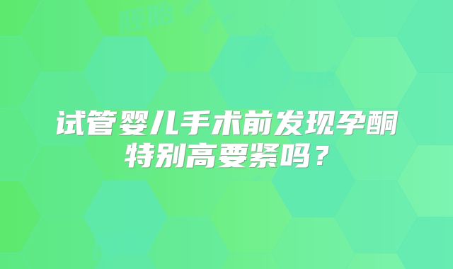 试管婴儿手术前发现孕酮特别高要紧吗？