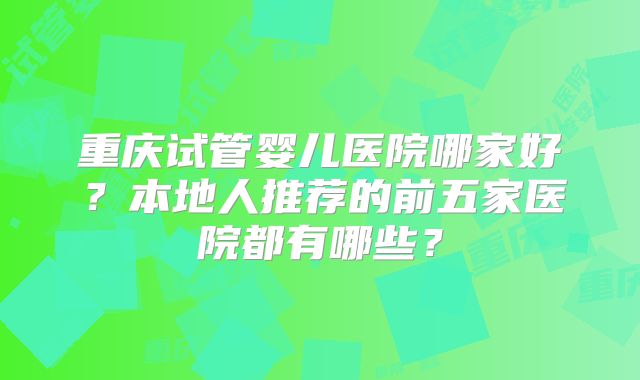 重庆试管婴儿医院哪家好？本地人推荐的前五家医院都有哪些？