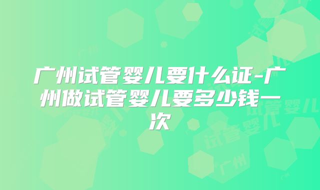广州试管婴儿要什么证-广州做试管婴儿要多少钱一次