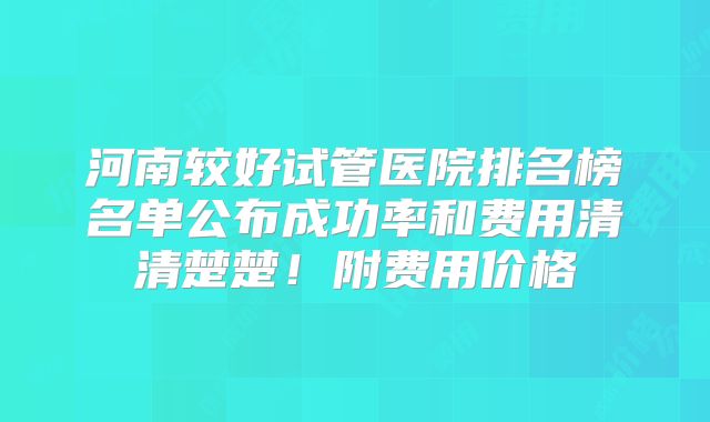 河南较好试管医院排名榜名单公布成功率和费用清清楚楚！附费用价格