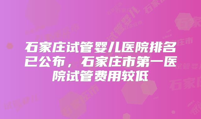 石家庄试管婴儿医院排名已公布，石家庄市第一医院试管费用较低