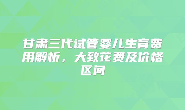甘肃三代试管婴儿生育费用解析，大致花费及价格区间
