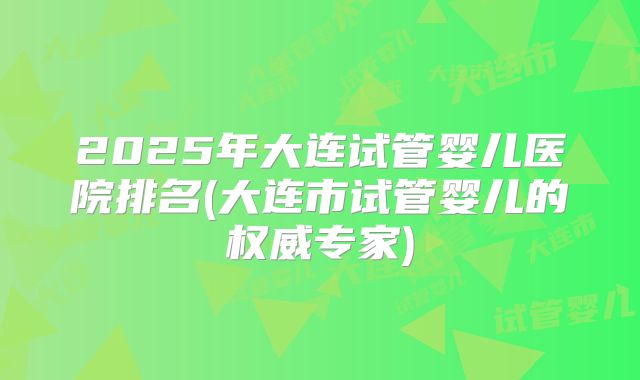 2025年大连试管婴儿医院排名(大连市试管婴儿的权威专家)