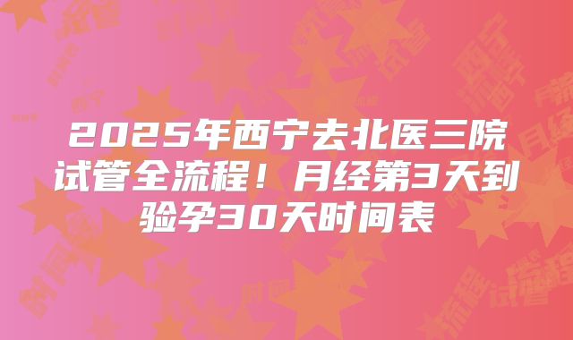 2025年西宁去北医三院试管全流程！月经第3天到验孕30天时间表