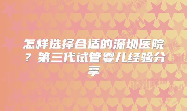 怎样选择合适的深圳医院？第三代试管婴儿经验分享