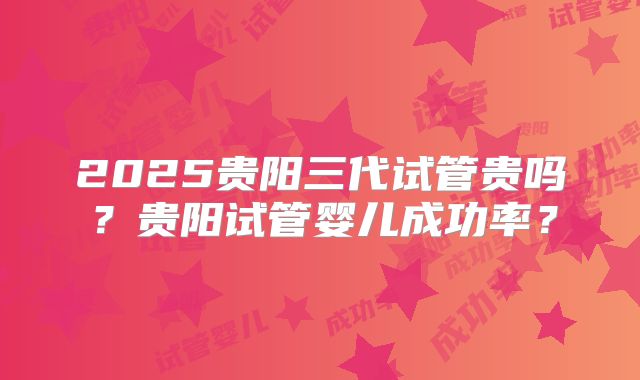 2025贵阳三代试管贵吗？贵阳试管婴儿成功率？