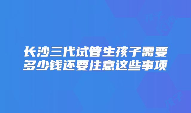 长沙三代试管生孩子需要多少钱还要注意这些事项