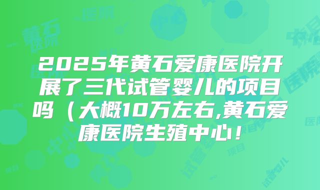 2025年黄石爱康医院开展了三代试管婴儿的项目吗（大概10万左右,黄石爱康医院生殖中心！