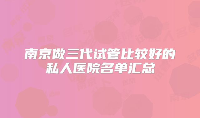 南京做三代试管比较好的私人医院名单汇总