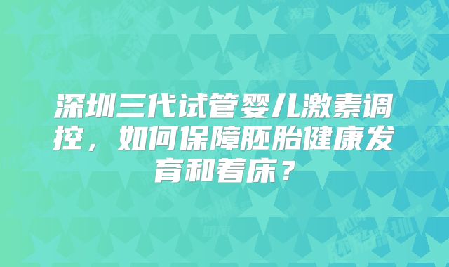 深圳三代试管婴儿激素调控，如何保障胚胎健康发育和着床？