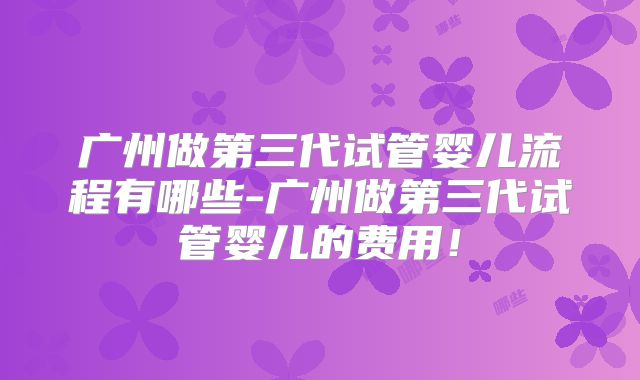 广州做第三代试管婴儿流程有哪些-广州做第三代试管婴儿的费用！
