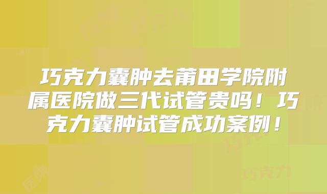 巧克力囊肿去莆田学院附属医院做三代试管贵吗！巧克力囊肿试管成功案例！