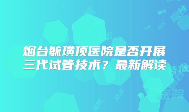 烟台毓璜顶医院是否开展三代试管技术？最新解读