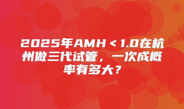 2025年AMH＜1.0在杭州做三代试管，一次成概率有多大？