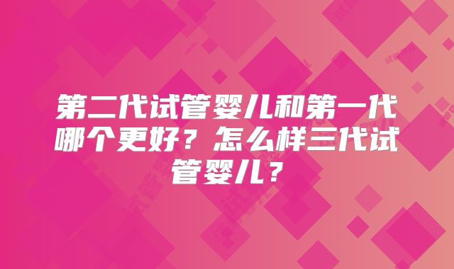 第二代试管婴儿和第一代哪个更好？怎么样三代试管婴儿？