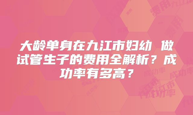 大龄单身在九江市妇幼 做试管生子的费用全解析？成功率有多高？