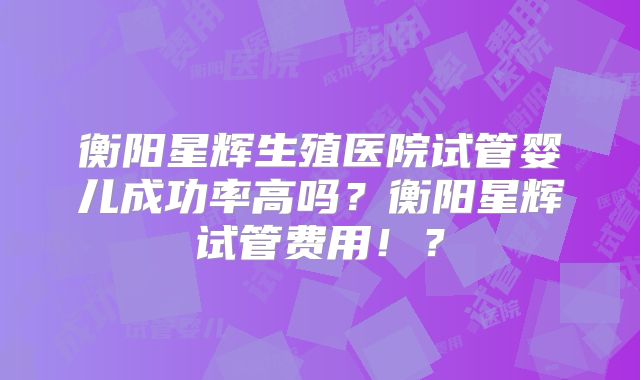 衡阳星辉生殖医院试管婴儿成功率高吗？衡阳星辉试管费用！？