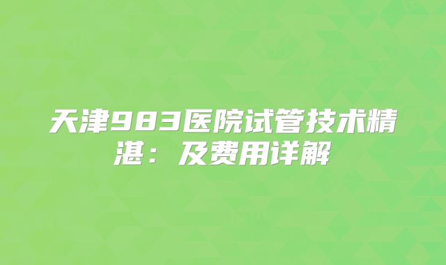 天津983医院试管技术精湛:及费用详解