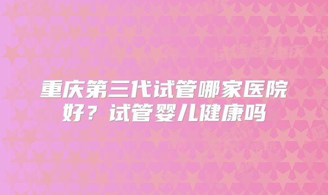 重庆第三代试管哪家医院好？试管婴儿健康吗