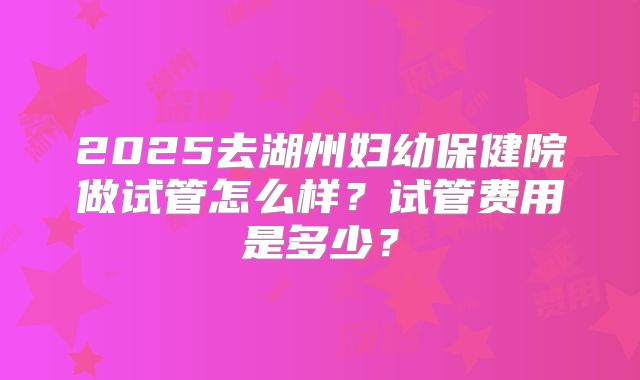 2025去湖州妇幼保健院做试管怎么样？试管费用是多少？
