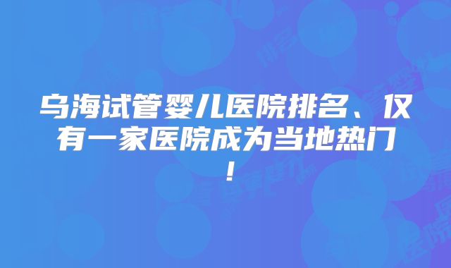 乌海试管婴儿医院排名、仅有一家医院成为当地热门！