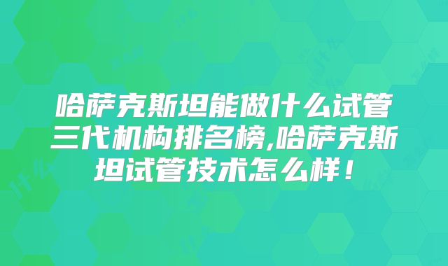 哈萨克斯坦能做什么试管三代机构排名榜,哈萨克斯坦试管技术怎么样！