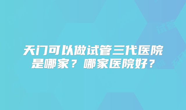 天门可以做试管三代医院是哪家？哪家医院好？