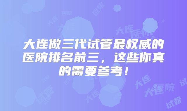 大连做三代试管最权威的医院排名前三，这些你真的需要参考！