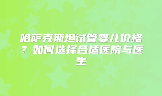 哈萨克斯坦试管婴儿价格？如何选择合适医院与医生
